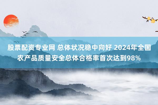 股票配资专业网 总体状况稳中向好 2024年全国农产品质量安全总体合格率首次达到98%