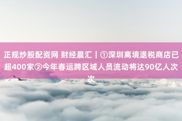 正规炒股配资网 财经晨汇｜①深圳离境退税商店已超400家②今年春运跨区域人员流动将达90亿人次
