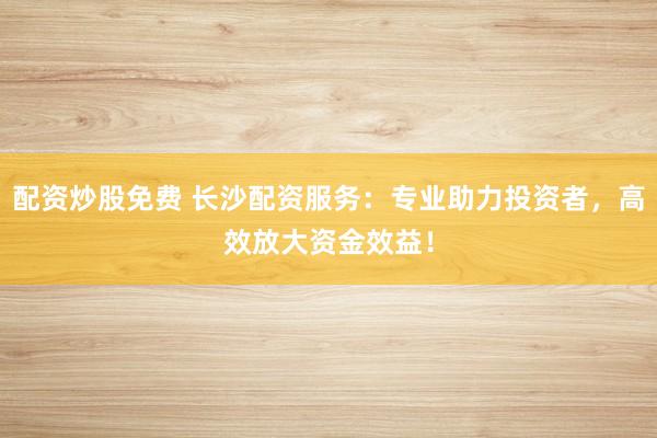 配资炒股免费 长沙配资服务：专业助力投资者，高效放大资金效益！