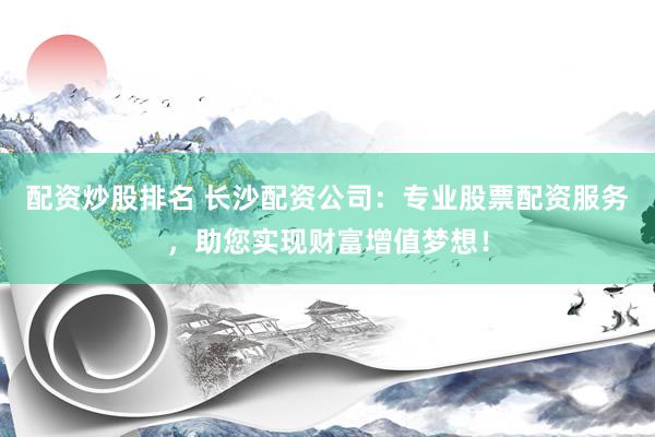 配资炒股排名 长沙配资公司：专业股票配资服务，助您实现财富增值梦想！