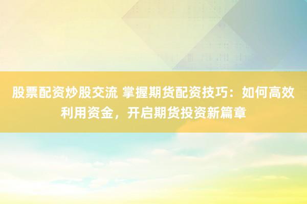 股票配资炒股交流 掌握期货配资技巧：如何高效利用资金，开启期货投资新篇章