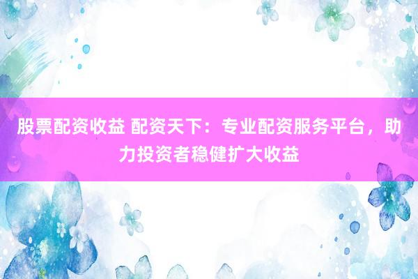 股票配资收益 配资天下：专业配资服务平台，助力投资者稳健扩大收益