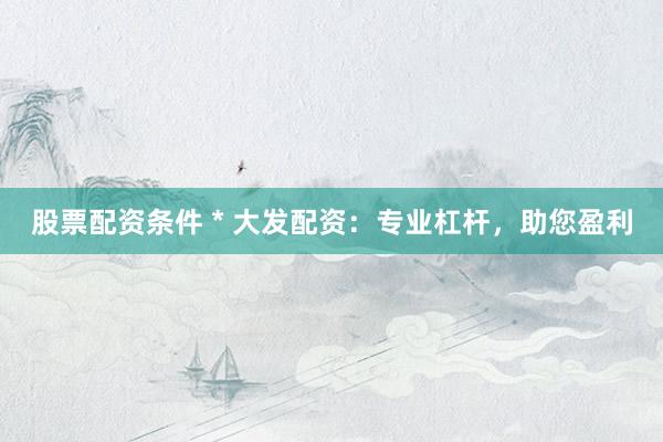 股票配资条件 * 大发配资：专业杠杆，助您盈利
