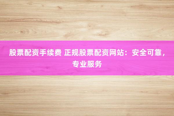 股票配资手续费 正规股票配资网站：安全可靠，专业服务