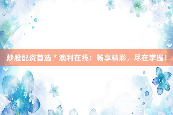 炒股配资首选 * 澳利在线：畅享精彩，尽在掌握！
