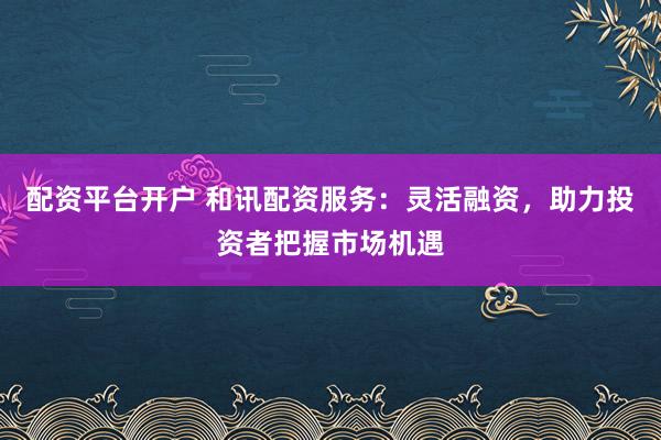 配资平台开户 和讯配资服务：灵活融资，助力投资者把握市场机遇