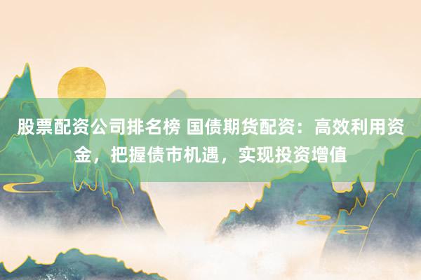 股票配资公司排名榜 国债期货配资：高效利用资金，把握债市机遇，实现投资增值