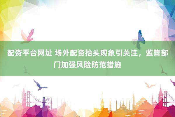 配资平台网址 场外配资抬头现象引关注，监管部门加强风险防范措施
