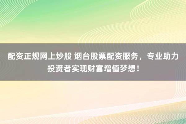 配资正规网上炒股 烟台股票配资服务，专业助力投资者实现财富增值梦想！