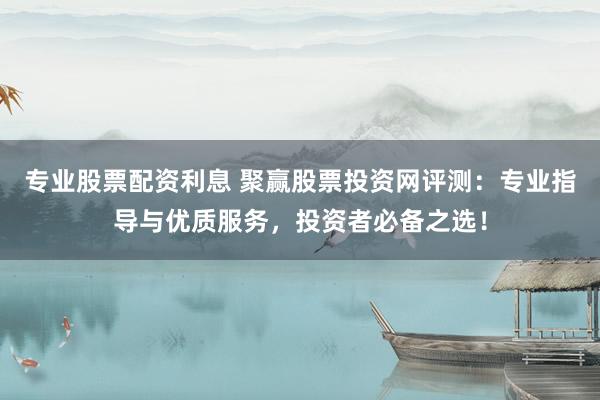 专业股票配资利息 聚赢股票投资网评测：专业指导与优质服务，投资者必备之选！