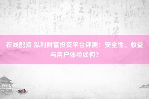 在线配资 泓利财富投资平台评测：安全性、收益与用户体验如何？
