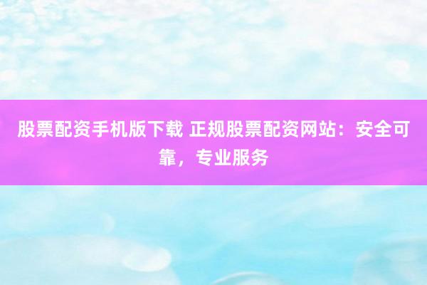 股票配资手机版下载 正规股票配资网站：安全可靠，专业服务