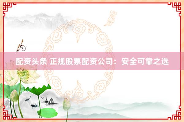 配资头条 正规股票配资公司：安全可靠之选