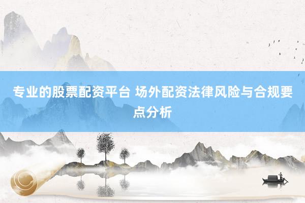专业的股票配资平台 场外配资法律风险与合规要点分析