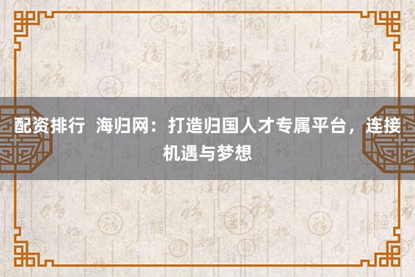 配资排行  海归网：打造归国人才专属平台，连接机遇与梦想