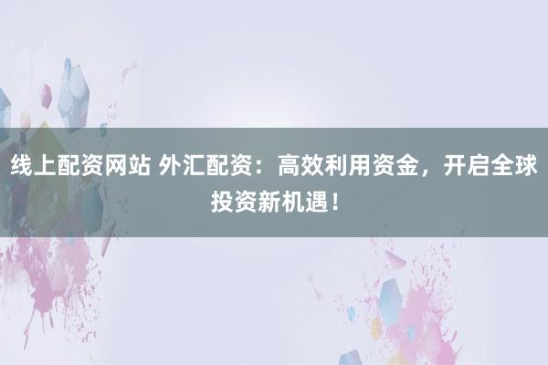 线上配资网站 外汇配资：高效利用资金，开启全球投资新机遇！