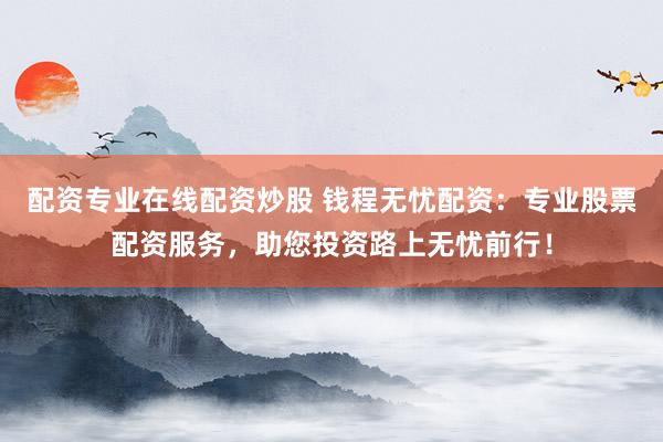 配资专业在线配资炒股 钱程无忧配资：专业股票配资服务，助您投资路上无忧前行！