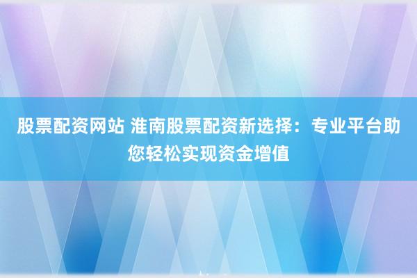 股票配资网站 淮南股票配资新选择：专业平台助您轻松实现资金增值
