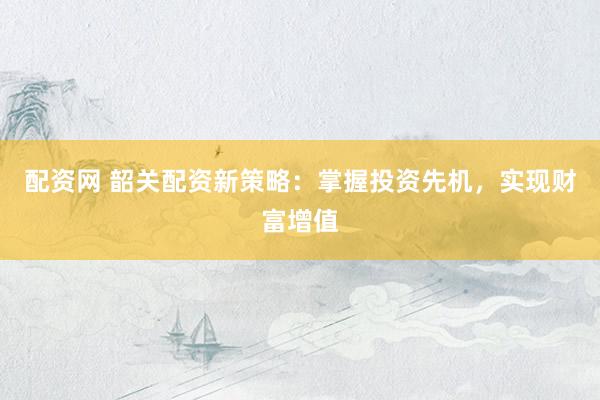 配资网 韶关配资新策略：掌握投资先机，实现财富增值