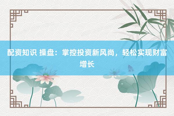 配资知识 操盘：掌控投资新风尚，轻松实现财富增长