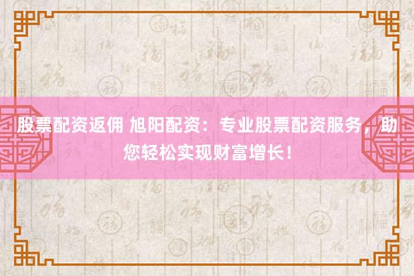 股票配资返佣 旭阳配资：专业股票配资服务，助您轻松实现财富增长！
