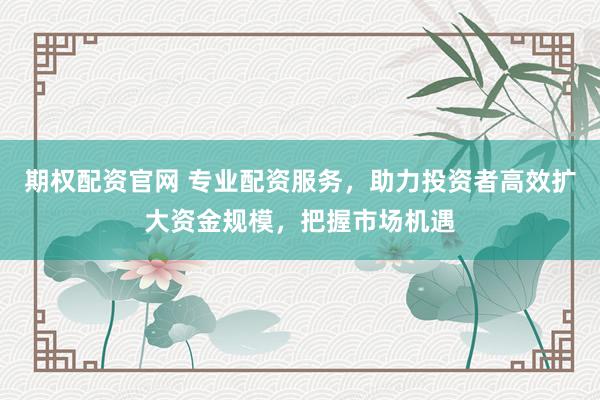 期权配资官网 专业配资服务，助力投资者高效扩大资金规模，把握市场机遇