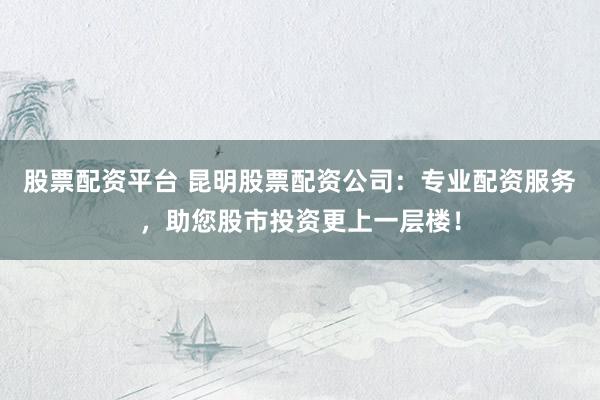 股票配资平台 昆明股票配资公司：专业配资服务，助您股市投资更上一层楼！