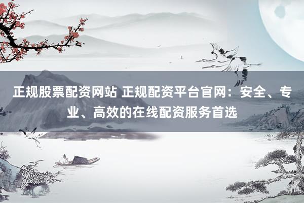 正规股票配资网站 正规配资平台官网：安全、专业、高效的在线配资服务首选