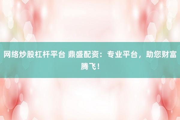 网络炒股杠杆平台 鼎盛配资：专业平台，助您财富腾飞！