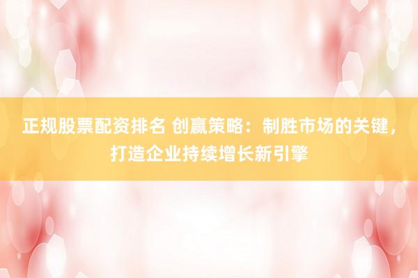 正规股票配资排名 创赢策略：制胜市场的关键，打造企业持续增长新引擎