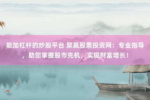 能加杠杆的炒股平台 聚赢股票投资网：专业指导，助您掌握股市先机，实现财富增长！