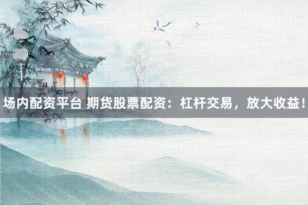 场内配资平台 期货股票配资：杠杆交易，放大收益！