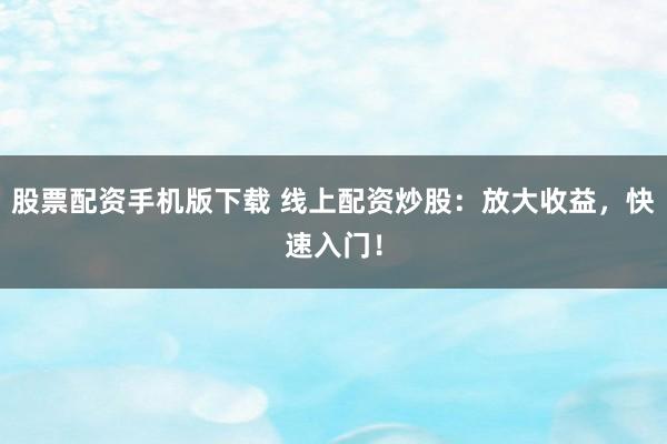 股票配资手机版下载 线上配资炒股：放大收益，快速入门！