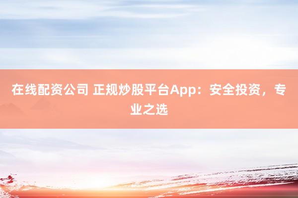 在线配资公司 正规炒股平台App：安全投资，专业之选