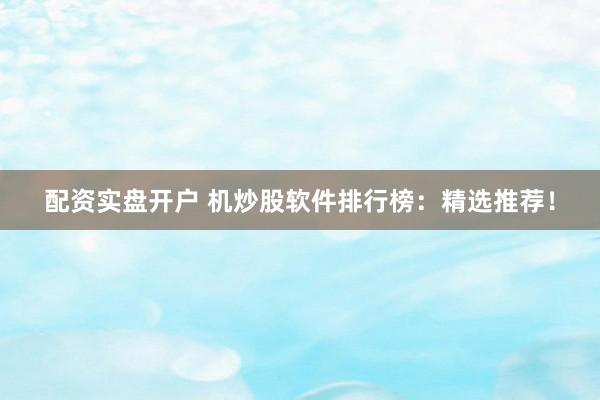 配资实盘开户 机炒股软件排行榜：精选推荐！