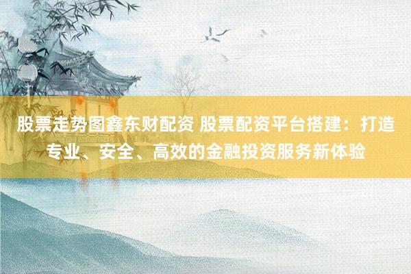 股票走势图鑫东财配资 股票配资平台搭建：打造专业、安全、高效的金融投资服务新体验