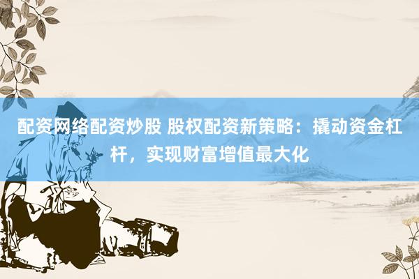 配资网络配资炒股 股权配资新策略：撬动资金杠杆，实现财富增值最大化