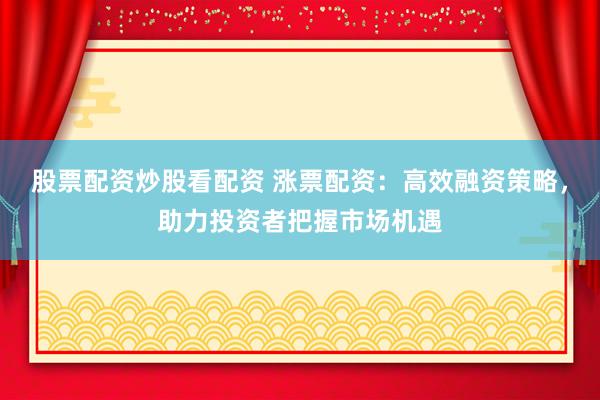 股票配资炒股看配资 涨票配资：高效融资策略，助力投资者把握市场机遇
