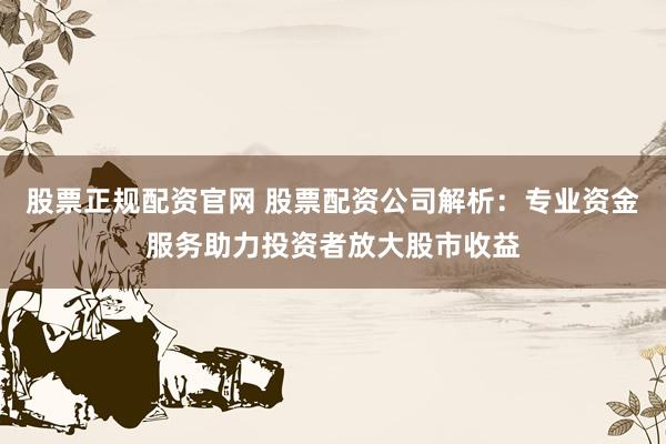 股票正规配资官网 股票配资公司解析：专业资金服务助力投资者放大股市收益