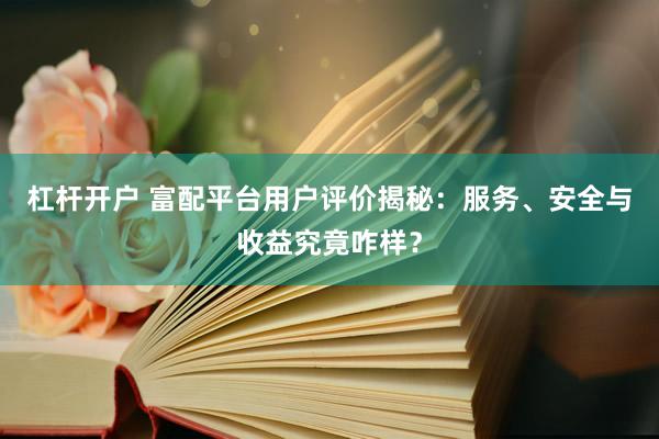 杠杆开户 富配平台用户评价揭秘：服务、安全与收益究竟咋样？