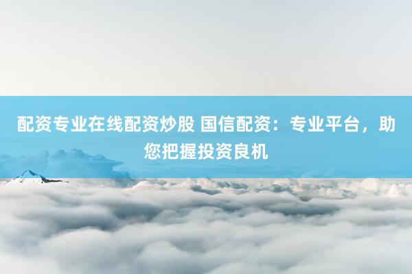 配资专业在线配资炒股 国信配资：专业平台，助您把握投资良机
