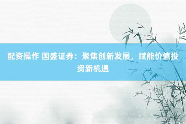 配资操作 国盛证券：聚焦创新发展，赋能价值投资新机遇