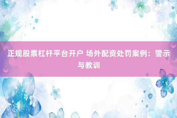 正规股票杠杆平台开户 场外配资处罚案例：警示与教训