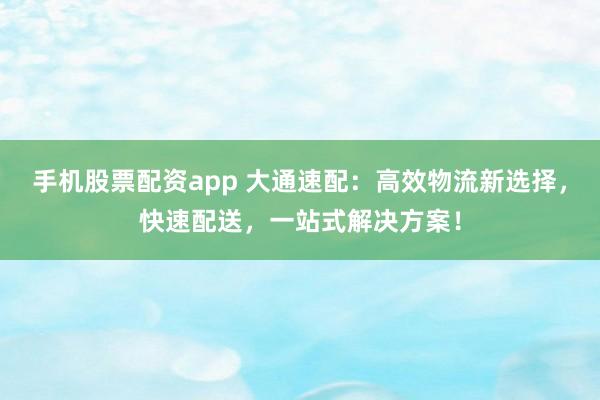 手机股票配资app 大通速配：高效物流新选择，快速配送，一站式解决方案！