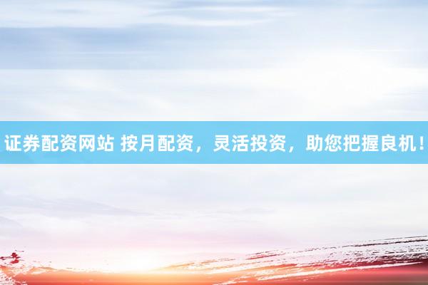 证券配资网站 按月配资，灵活投资，助您把握良机！
