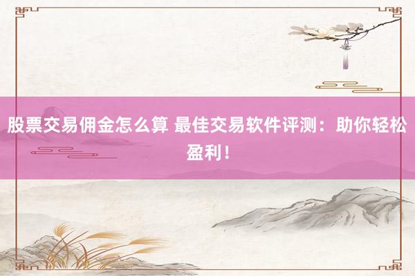 股票交易佣金怎么算 最佳交易软件评测：助你轻松盈利！