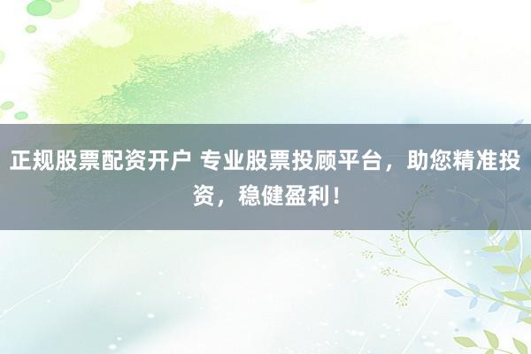 正规股票配资开户 专业股票投顾平台，助您精准投资，稳健盈利！