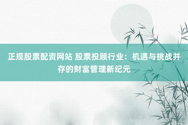 正规股票配资网站 股票投顾行业：机遇与挑战并存的财富管理新纪元