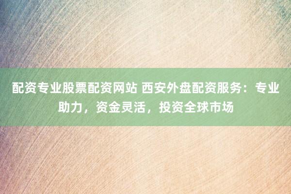 配资专业股票配资网站 西安外盘配资服务：专业助力，资金灵活，投资全球市场