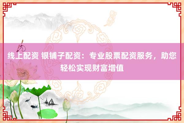线上配资 银铺子配资：专业股票配资服务，助您轻松实现财富增值